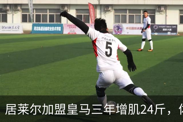 居莱尔加盟皇马三年增肌24斤，体脂率下降2%！西甲赛场上的新星崛起