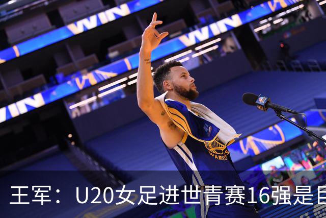 王军：U20女足进世青赛16强是巨大进步，若备战周期更长会更好
